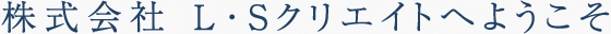 株式会社L・Sクリエイトへようこそ